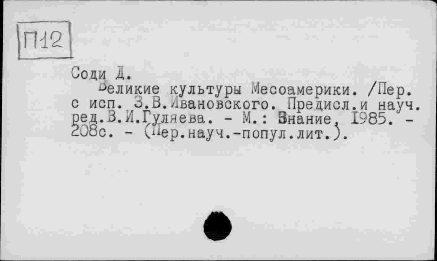 ﻿Соди Д.
^еликие культуры Месоамерики. /Пер.
о исп. 3.В.Ивановского. Прецисл.и науч, ред.В.И.Гуляева. - М.: Знание. 1985. -2J8c. - (Пер.науч.-попул.лит.).